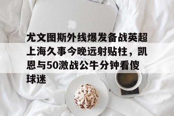 爱游戏官网-尤文图斯外线爆发备战英超上海久事今晚远射贴柱，凯恩与50激战公牛分钟看傻球迷